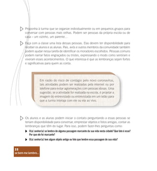 se bem me lembro...
35
Proponha à turma que se organize individualmente ou em pequenos grupos para
conversar com pessoas mais velhas. Podem ser pessoas da própria escola ou de
casa – um vizinho, um parente…
Faça com a classe uma lista dessas pessoas. Elas devem ter disponibilidade para
receber os alunos e as alunas. Pais, avós e outros membros da comunidade também
podem ajudar nessa tarefa de identificar os moradores escolhidos. Pessoas comuns
podem narrar fatos engraçados ou tristes, expressando o modo como sentiram e
viveram esses acontecimentos. O que interessa é que as lembranças sejam fortes
e significativas para quem as conta.
Os alunos e as alunas podem iniciar o contato perguntando a essas pessoas se
teriam disponibilidade para conversar, emprestar objetos e fotos antigas, contar as
lembranças que têm do lugar. Para isso, podem fazer-lhes perguntas como:
Em razão do risco de contágio pelo novo coronavírus,
tais atividades podem ser realizadas pela internet ou por
telefone para evitar aglomerações com pessoas idosas. Uma
sugestão, se a atividade for realizada na escola, é projetar a
imagem do entrevistado ou entrevistada em um telão para
que a turma interaja com ele ou ela ao vivo.
O(a) senhor(a) se lembra de alguma passagem marcante da sua vida nesta cidade? Que fato é esse?
Por que ele foi marcante?
O(a) senhor(a) tem algum objeto antigo ou foto que lembre essa passagem de sua vida?
se bem me lembro...
35
 