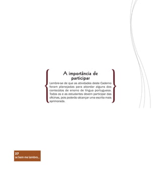 se bem me lembro...
37
Lembre-se de que as atividades deste Caderno
foram planejadas para abordar alguns dos
conteúdos de ensino de língua portuguesa.
Todos os e as estudantes devem participar das
oficinas, pois poderão alcançar uma escrita mais
aprimorada.
A importância de
participar
se bem me lembro...
37
 
