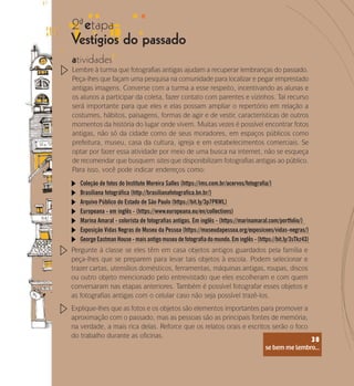 se bem me lembro...
38
Pergunte à classe se eles têm em casa objetos antigos guardados pela família e
peça-lhes que se preparem para levar tais objetos à escola. Podem selecionar e
trazer cartas, utensílios domésticos, ferramentas, máquinas antigas, roupas, discos
ou outro objeto mencionado pelo entrevistado que eles escolheram e com quem
conversaram nas etapas anteriores. Também é possível fotografar esses objetos e
as fotografias antigas com o celular caso não seja possível trazê-los.
Explique-lhes que as fotos e os objetos são elementos importantes para promover a
aproximação com o passado, mas as pessoas são as principais fontes de memória;
na verdade, a mais rica delas. Reforce que os relatos orais e escritos serão o foco
do trabalho durante as oficinas.
Coleção de fotos do Instituto Moreira Salles (https://ims.com.br/acervos/fotografia/)
Brasiliana fotográfica (http://brasilianafotografica.bn.br/)
Europeana - em inglês - (https://www.europeana.eu/en/collections)
Marina Amaral - colorista de fotografias antigas. Em inglês - (https://marinamaral.com/portfolio/)
Exposição Vidas Negras do Museu da Pessoa (https://museudapessoa.org/exposicoes/vidas-negras/)
George Eastman House - mais antigo museu de fotografia do mundo. Em inglês - (https://bit.ly/3sTkz43)
Arquivo Público do Estado de São Paulo (https://bit.ly/3p7PKWL)
se bem me lembro...
38
2 etapa
ª
Vestígios do passado
atividades
Lembre à turma que fotografias antigas ajudam a recuperar lembranças do passado.
Peça-lhes que façam uma pesquisa na comunidade para localizar e pegar emprestado
antigas imagens. Converse com a turma a esse respeito, incentivando as alunas e
os alunos a participar da coleta, fazer contato com parentes e vizinhos. Tal recurso
será importante para que eles e elas possam ampliar o repertório em relação a
costumes, hábitos, paisagens, formas de agir e de vestir, características de outros
momentos da história do lugar onde vivem. Muitas vezes é possível encontrar fotos
antigas, não só da cidade como de seus moradores, em espaços públicos como
prefeitura, museu, casa da cultura, igreja e em estabelecimentos comerciais. Se
optar por fazer essa atividade por meio de uma busca na internet, não se esqueça
de recomendar que busquem sites que disponibilizam fotografias antigas ao público.
Para isso, você pode indicar endereços como:
 
