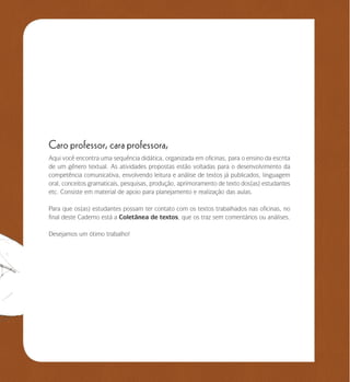 se bem me lembro...
4
Caro professor, cara professora,
Aqui você encontra uma sequência didática, organizada em oficinas, para o ensino da escrita
de um gênero textual. As atividades propostas estão voltadas para o desenvolvimento da
competência comunicativa, envolvendo leitura e análise de textos já publicados, linguagem
oral, conceitos gramaticais, pesquisas, produção, aprimoramento de texto dos(as) estudantes
etc. Consiste em material de apoio para planejamento e realização das aulas.
Para que os(as) estudantes possam ter contato com os textos trabalhados nas oficinas, no
final deste Caderno está a Coletânea de textos, que os traz sem comentários ou análises.
Desejamos um ótimo trabalho!
 