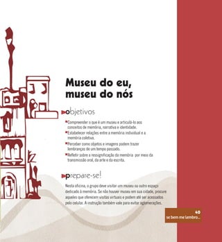 se bem me lembro...
40
Museu do eu,
museu do nós
objetivos
prepare-se!
Compreender o que é um museu e articulá-lo aos
conceitos de memória, narrativa e identidade.
Perceber como objetos e imagens podem trazer
lembranças de um tempo passado.
Estabelecer relações entre a memória individual e a
memória coletiva.
Refletir sobre a ressignificação da memória por meio da
transmissão oral, da arte e da escrita.
Nesta oficina, o grupo deve visitar um museu ou outro espaço
dedicado à memória. Se não houver museu em sua cidade, procure
aqueles que oferecem visitas virtuais e podem até ser acessados
pelo celular. A instrução também vale para evitar aglomerações.
se bem me lembro...
40
 