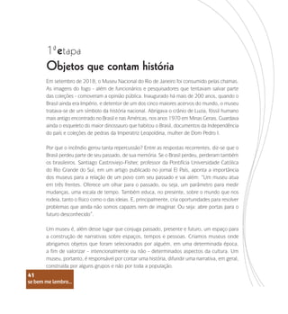 se bem me lembro...
41
1 etapa
ª
Objetos que contam história
Em setembro de 2018, o Museu Nacional do Rio de Janeiro foi consumido pelas chamas.
As imagens do fogo - além de funcionários e pesquisadores que tentavam salvar parte
das coleções - comoveram a opinião pública. Inaugurado há mais de 200 anos, quando o
Brasil ainda era Império, e detentor de um dos cinco maiores acervos do mundo, o museu
tratava-se de um símbolo da história nacional. Abrigava o crânio de Luzia, fóssil humano
mais antigo encontrado no Brasil e nas Américas, nos anos 1970 em Minas Gerais. Guardava
ainda o esqueleto do maior dinossauro que habitou o Brasil, documentos da Independência
do país e coleções de pedras da Imperatriz Leopoldina, mulher de Dom Pedro I.
Por que o incêndio gerou tanta repercussão? Entre as respostas recorrentes, diz-se que o
Brasil perdeu parte de seu passado, de sua memória. Se o Brasil perdeu, perderam também
os brasileiros. Santiago Castroviejo-Fisher, professor da Pontifícia Universidade Católica
do Rio Grande do Sul, em um artigo publicado no jornal El País, aponta a importância
dos museus para a relação de um povo com seu passado e vai além: “Um museu atua
em três frentes. Oferece um olhar para o passado, ou seja, um parâmetro para medir
mudanças, uma escala de tempo. Também educa, no presente, sobre o mundo que nos
rodeia, tanto o físico como o das ideias. E, principalmente, cria oportunidades para resolver
problemas que ainda não somos capazes nem de imaginar. Ou seja: abre portas para o
futuro desconhecido”.
Um museu é, além desse lugar que conjuga passado, presente e futuro, um espaço para
a construção de narrativas sobre espaços, tempos e pessoas. Criamos museus onde
abrigamos objetos que foram selecionados por alguém, em uma determinada época,
a fim de valorizar - intencionalmente ou não - determinados aspectos da cultura. Um
museu, portanto, é responsável por contar uma história, difundir uma narrativa, em geral,
construída por alguns grupos e não por toda a população.
se bem me lembro...
41
 