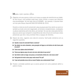 se bem me lembro...
42
Museu com outros olhos
Organize com seus alunos a visita a um museu ou espaço de memória da sua cidade.
Se não houver, você também pode fazer visitas virtuais a museus que oferecem
essa possibilidade. No link http://bit.ly/2Y3OMPE, por exemplo, é possível fazer
um tour pelo Museu Nacional antes do incêndio de 2018.
Durante a visita (se ela for presencial), peça ao grupo para ficar atento ao acervo e
também ao modo como ele é organizado, se há textos complementares, sinalizações
ou placas explicativas perto das obras, por exemplo. No caso das visitas pela internet,
peça aos alunos que comparem a experiência da visita virtual com eventuais visitas
presenciais que eles e elas já tenham feito a espaços de memória..
Depois da visita, organize uma roda de conversa. Você pode orientá-la com as
seguintes questões:
Finalize a atividade pedindo que os alunos pensem em como poderiam definir a
palavra museu.
Quando o museu foi construído? Quem o construiu?
Que objetos (ou outros elementos, como gravações de línguas ou de histórias de vida) fazem parte
do acervo?
Como esses objetos estão distribuídos?
Parece que algumas peças do acervo são mais valorizadas do que outras?
Que história (sobre um lugar, uma pessoa, um movimento artístico etc.) este museu conta?
Você gostaria de incluir outras peças neste museu? Por quê?
O que você aprendeu nessa visita ao museu? Ampliou seus conhecimentos? Como?
se bem me lembro...
42
 