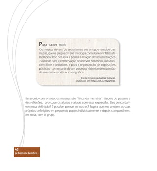 se bem me lembro...
43
Para saber mais
Fonte: Enciclopédia Itaú Cultural.
Disponível em: http://bit.ly/392GhKW.
Os museus devem os seus nomes aos antigos templos das
musas,queosgregosemsuamitologiaconsideravam“filhasda
memória”. Isso nos leva a pensar a criação dessas instituições
- voltadas para a conservação de acervos históricos, culturais,
científicos e artísticos, e para a organização de exposições
públicas - como parte de um processo histórico de expansão
da memória escrita e iconográfica.
De acordo com o texto, os museus são “filhos da memória”. Depois do passeio e
das reflexões, provoque os alunos e alunas com essa expressão. Eles concordam
com essa definição? É possível pensar em outras? Sugira que eles anotem as suas
próprias definições em pequenos papéis individualmente e depois compartilhem,
em roda, com o grupo.
se bem me lembro...
43
 