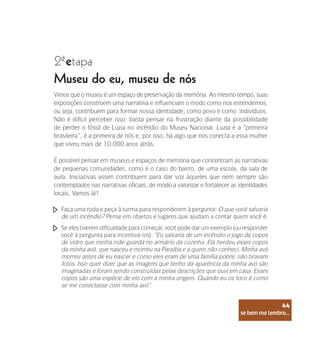 se bem me lembro...
44
2 etapa
ª
Museu do eu, museu de nós
Vimos que o museu é um espaço de preservação da memória. Ao mesmo tempo, suas
exposições constroem uma narrativa e influenciam o modo como nos entendemos,
ou seja, contribuem para formar nossa identidade, como povo e como indivíduos.
Não é difícil perceber isso: basta pensar na frustração diante da possibilidade
de perder o fóssil de Luzia no incêndio do Museu Nacional. Luzia é a “primeira
brasileira”, é a primeira de nós e, por isso, há algo que nos conecta a essa mulher
que viveu mais de 10.000 anos atrás.
É possível pensar em museus e espaços de memória que concentram as narrativas
de pequenas comunidades, como é o caso do bairro, de uma escola, da sala de
aula. Iniciativas assim contribuem para dar voz àqueles que nem sempre são
contemplados nas narrativas oficiais, de modo a valorizar e fortalecer as identidades
locais. Vamos lá?
Faça uma roda e peça à turma para responderem à pergunta: O que você salvaria
de um incêndio? Pense em objetos e lugares que ajudam a contar quem você é.
Se eles tiverem dificuldade para começar, você pode dar um exemplo (ou responder
você à pergunta para incentivá-los): “Eu salvaria de um incêndio o jogo de copos
de vidro que minha mãe guarda no armário da cozinha. Ela herdou esses copos
da minha avó, que nasceu e morreu na Paraíba e a quem não conheci. Minha avó
morreu antes de eu nascer e como eles eram de uma família pobre, não tiravam
fotos. Isso quer dizer que as imagens que tenho da aparência da minha avó são
imaginadas e foram sendo construídas pelas descrições que ouvi em casa. Esses
copos são uma espécie de elo com a minha origem. Quando eu os toco é como
se me conectasse com minha avó”.
se bem me lembro...
44
 