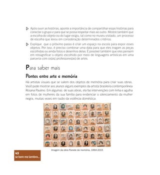 se bem me lembro...
45
Após ouvir as histórias, aponte a importância de compartilhar essas histórias para
conectar o grupo e para que se possa respeitar mais ao outro. Mostre também que
a escolha do objeto ou do lugar exigiu, tal como no museu visitado, um processo
de escolha que levou em consideração determinados critérios.
Explique que o próximo passo é criar um espaço na escola para expor esses
objetos. Por isso, é preciso combinar uma data para que eles tragam as peças
escolhidas ou ainda fotos e desenhos delas. É possível também que eles pensem
em ressignificar o objeto escolhido por meio de linguagens artísticas em uma
parceria com os(as) professores(as) de artes.
Para saber mais
Pontes entre arte e memória
Há artistas visuais que se valem dos objetos de memória para criar suas obras.
Você pode mostrar aos alunos alguns exemplos da artista brasileira contemporânea
Rosana Paulino. Em algumas de suas obras, ela faz intervenções com linha e agulha
em fotos de mulheres da sua família para evidenciar o silenciamento da mulher
negra, muitas vezes em razão da violência doméstica.
Imagem da obra Parede da memória, 1994-2015
se bem me lembro...
45
 