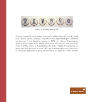 se bem me lembro...
46
Do mesmo modo, há escritores que usam a própria biografia como ponto de partida
para a escrita literária. No Brasil, esse estilo é bem representado por Julián Fuks,
que ganhou o Prêmio Jabuti de romance em 2016 com o livro A Resistência, no
qual sua relação com o irmão adotivo é o material para a escrita. Cristóvão Tezza,
autor de O filho eterno, e Bernardo Kucinski, de K. - Relato de uma busca, são
outros exemplos do uso da biografia na ficção. As leituras são recomendadas para
os professores e professoras que quiserem ampliar seu repertório sobre o assunto.
Imagem da série Bastidores, de 1997
se bem me lembro...
46
 