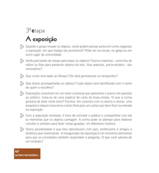 se bem me lembro...
47
3 etapa
ª
A exposição
Quando o grupo trouxer os objetos, vocês podem pensar juntos em como organizar
a exposição: em que espaço ela acontecerá? Pode ser na escola, na igreja ou em
outro lugar da comunidade.
Vocês precisarão de mesas para expor os objetos? Outros materiais - como fios de
náilon ou fitas para pendurar objetos do teto, fitas adesivas, porta-retratos - são
necessários?
Que nome será dado ao Museu? Ele será permanente ou temporário?
Que textos acompanharão os objetos? Cada objeto será identificado com o nome
de quem o escolheu?
Exposições costumam ter um texto curatorial que apresenta o acervo em questão
ao público, trata-se de uma espécie de carta de boas-vindas. O que a turma
gostaria de dizer neste texto? Escreva, em conjunto com os alunos e alunas, uma
proposta e depois transcreva o texto final para um cartaz que deve ficar na entrada
na exposição.
Com a exposição montada, é hora de convidar o público e compartilhar com ele
as memórias que os objetos carregam. A turma pode se planejar para elaborar
convites e também para fazer visitas guiadas, em diferentes horários.
Outra possibilidade é que eles reproduzam com pais, professores e amigos a
dinâmica que vivenciaram. A inauguração da exposição é um momento pertinente
para que os convidados também respondam à pergunta: O que você salvaria de
um incêndio?
se bem me lembro...
47
 