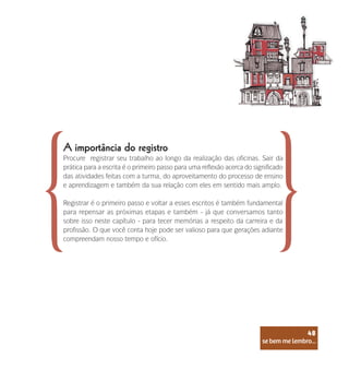 se bem me lembro...
48
A importância do registro
Procure registrar seu trabalho ao longo da realização das oficinas. Sair da
prática para a escrita é o primeiro passo para uma reflexão acerca do significado
das atividades feitas com a turma, do aproveitamento do processo de ensino
e aprendizagem e também da sua relação com eles em sentido mais amplo.
Registrar é o primeiro passo e voltar a esses escritos é também fundamental
para repensar as próximas etapas e também - já que conversamos tanto
sobre isso neste capítulo - para tecer memórias a respeito da carreira e da
profissão. O que você conta hoje pode ser valioso para que gerações adiante
compreendam nosso tempo e ofício.
se bem me lembro...
48
 