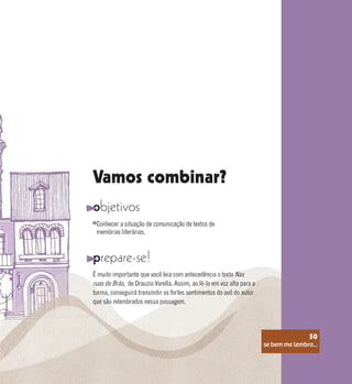 se bem me lembro...
50
Vamos combinar?
objetivos
prepare-se!
Conhecer a situação de comunicação de textos de
memórias literárias.
É muito importante que você leia com antecedência o texto Nas
ruas do Brás, de Drauzio Varella. Assim, ao lê-lo em voz alta para a
turma, conseguirá transmitir os fortes sentimentos do avô do autor
que são relembrados nessa passagem.
se bem me lembro...
50
 