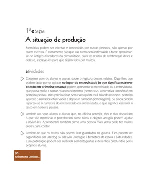 se bem me lembro...
51
1 etapa
ª
A situação de produção
atividades
Converse com os alunos e alunas sobre o registro desses relatos. Diga-lhes que
podem optar por se colocar no lugar do entrevistado (o que significa escrever
o texto em primeira pessoa); podem apresentar o entrevistado ou a entrevistada,
que passa então a narrar os acontecimentos (neste caso, a narrativa também é em
primeira pessoa, mas precisa ficar bem claro quem está falando no texto: primeiro
aparece o narrador-observador e depois o narrador-personagem); ou ainda podem
reportar-se à narrativa do entrevistado ou entrevistada, o que significa escrever o
texto em terceira pessoa.
Lembre aos seus alunos e alunas que, na oficina anterior, eles e elas discutiram
o que são memórias e perceberam como fotos e objetos antigos podem ajudar
a revivê-las. Aprenderam também como uma pessoa mais velha pode ter muitas
coisas para contar.
Lembre-se que os textos não devem ficar guardados na gaveta. Eles podem ser
organizados em um blog ou em livro (entregue à biblioteca da escola e à da cidade).
Essa publicação poderá ser ilustrada com fotografias e desenhos produzidos pelos
próprios alunos.
Memórias podem ser escritas e conhecidas por outras pessoas, não apenas por
quem as viveu. É exatamente isso que sua turma será estimulada a fazer: aproximar-
se de antigos moradores da comunidade, ouvir os relatos de lembranças deles e
delas e, escrevê-los para que sejam lidos por muitos.
se bem me lembro...
51
 