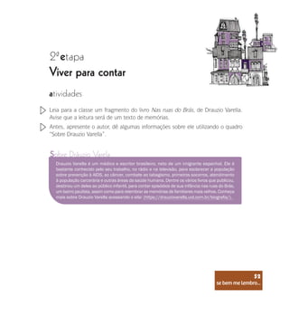 se bem me lembro...
52
2 etapa
ª
Viver para contar
atividades
Leia para a classe um fragmento do livro Nas ruas do Brás, de Drauzio Varella.
Avise que a leitura será de um texto de memórias.
Antes, apresente o autor, dê algumas informações sobre ele utilizando o quadro
“Sobre Drauzio Varella”.
Sobre Dráuzio Varela
Drauzio Varella é um médico e escritor brasileiro, neto de um imigrante espanhol. Ele é
bastante conhecido pelo seu trabalho, no rádio e na televisão, para esclarecer a população
sobre prevenção à AIDS, ao câncer, combate ao tabagismo, primeiros socorros, atendimento
à população carcerária e outras áreas da saúde humana. Dentre os vários livros que publicou,
destinou um deles ao público infantil, para contar episódios de sua infância nas ruas do Brás,
um bairro paulista, assim como para relembrar as memórias de familiares mais velhos. Conheça
mais sobre Drauzio Varella acessando o site: (https://drauziovarella.uol.com.br/biografia/).
se bem me lembro...
52
 