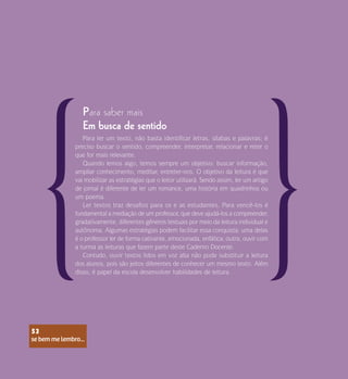 se bem me lembro...
53
Para saber mais
Para ler um texto, não basta identificar letras, sílabas e palavras; é
preciso buscar o sentido, compreender, interpretar, relacionar e reter o
que for mais relevante.
Quando lemos algo, temos sempre um objetivo: buscar informação,
ampliar conhecimento, meditar, entreter-nos. O objetivo da leitura é que
vai mobilizar as estratégias que o leitor utilizará. Sendo assim, ler um artigo
de jornal é diferente de ler um romance, uma história em quadrinhos ou
um poema.
Ler textos traz desafios para os e as estudantes. Para vencê-los é
fundamental a mediação de um professor, que deve ajudá-los a compreender,
gradativamente, diferentes gêneros textuais por meio da leitura individual e
autônoma. Algumas estratégias podem facilitar essa conquista: uma delas
é o professor ler de forma cativante, emocionada, enfática; outra, ouvir com
a turma as leituras que fazem parte deste Caderno Docente.
Contudo, ouvir textos lidos em voz alta não pode substituir a leitura
dos alunos, pois são jeitos diferentes de conhecer um mesmo texto. Além
disso, é papel da escola desenvolver habilidades de leitura.
Em busca de sentido
se bem me lembro...
53
 