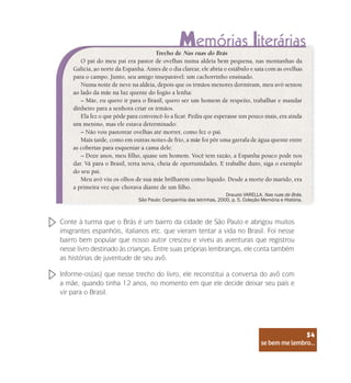 se bem me lembro...
54
Trecho de Nas ruas do Brás
O pai do meu pai era pastor de ovelhas numa aldeia bem pequena, nas montanhas da
Galícia, ao norte da Espanha. Antes de o dia clarear, ele abria o estábulo e saía com as ovelhas
para o campo. Junto, seu amigo inseparável: um cachorrinho ensinado.
Numa noite de neve na aldeia, depois que os irmãos menores dormiram, meu avô sentou
ao lado da mãe na luz quente do fogão a lenha:
– Mãe, eu quero ir para o Brasil, quero ser um homem de respeito, trabalhar e mandar
dinheiro para a senhora criar os irmãos.
Ela fez o que pôde para convencê-lo a ficar. Pediu que esperasse um pouco mais, era ainda
um menino, mas ele estava determinado:
– Não vou pastorear ovelhas até morrer, como fez o pai.
Mais tarde, como em outras noites de frio, a mãe foi pôr uma garrafa de água quente entre
as cobertas para esquentar a cama dele:
– Doze anos, meu filho, quase um homem. Você tem razão, a Espanha pouco pode nos
dar. Vá para o Brasil, terra nova, cheia de oportunidades. E trabalhe duro, siga o exemplo
do seu pai.
Meu avô viu os olhos de sua mãe brilharem como líquido. Desde a morte do marido, era
a primeira vez que chorava diante de um filho.
Drauzio VARELLA. Nas ruas do Brás.
São Paulo: Companhia das letrinhas, 2000, p. 5. Coleção Memória e História.
Conte à turma que o Brás é um bairro da cidade de São Paulo e abrigou muitos
imigrantes espanhóis, italianos etc. que vieram tentar a vida no Brasil. Foi nesse
bairro bem popular que nosso autor cresceu e viveu as aventuras que registrou
nesse livro destinado às crianças. Entre suas próprias lembranças, ele conta também
as histórias de juventude de seu avô.
Informe-os(as) que nesse trecho do livro, ele reconstitui a conversa do avô com
a mãe, quando tinha 12 anos, no momento em que ele decide deixar seu país e
vir para o Brasil.
se bem me lembro...
54
 