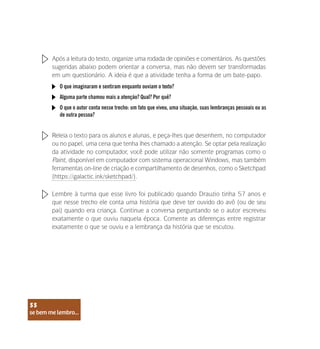 se bem me lembro...
55
Após a leitura do texto, organize uma rodada de opiniões e comentários. As questões
sugeridas abaixo podem orientar a conversa, mas não devem ser transformadas
em um questionário. A ideia é que a atividade tenha a forma de um bate-papo.
Releia o texto para os alunos e alunas, e peça-lhes que desenhem, no computador
ou no papel, uma cena que tenha lhes chamado a atenção. Se optar pela realização
da atividade no computador, você pode utilizar não somente programas como o
Paint, disponível em computador com sistema operacional Windows, mas também
ferramentas on-line de criação e compartilhamento de desenhos, como o Sketchpad
(https://galactic.ink/sketchpad/).
Lembre à turma que esse livro foi publicado quando Drauzio tinha 57 anos e
que nesse trecho ele conta uma história que deve ter ouvido do avô (ou de seu
pai) quando era criança. Continue a conversa perguntando se o autor escreveu
exatamente o que ouviu naquela época. Comente as diferenças entre registrar
exatamente o que se ouviu e a lembrança da história que se escutou.
O que imaginaram e sentiram enquanto ouviam o texto?
Alguma parte chamou mais a atenção? Qual? Por quê?
O que o autor conta nesse trecho: um fato que viveu, uma situação, suas lembranças pessoais ou as
de outra pessoa?
se bem me lembro...
55
 