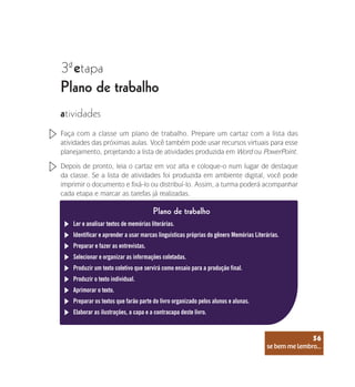 se bem me lembro...
56
3 etapa
ª
Plano de trabalho
atividades
Faça com a classe um plano de trabalho. Prepare um cartaz com a lista das
atividades das próximas aulas. Você também pode usar recursos virtuais para esse
planejamento, projetando a lista de atividades produzida em Word ou PowerPoint.
Depois de pronto, leia o cartaz em voz alta e coloque-o num lugar de destaque
da classe. Se a lista de atividades foi produzida em ambiente digital, você pode
imprimir o documento e fixá-lo ou distribuí-lo. Assim, a turma poderá acompanhar
cada etapa e marcar as tarefas já realizadas.
Ler e analisar textos de memórias literárias.
Plano de trabalho
Identificar e aprender a usar marcas linguísticas próprias do gênero Memórias Literárias.
Preparar e fazer as entrevistas.
Selecionar e organizar as informações coletadas.
Produzir um texto coletivo que servirá como ensaio para a produção final.
Produzir o texto individual.
Aprimorar o texto.
Preparar os textos que farão parte do livro organizado pelos alunos e alunas.
Elaborar as ilustrações, a capa e a contracapa deste livro.
se bem me lembro...
56
 