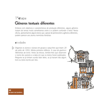 se bem me lembro...
59
1 etapa
ª
Gêneros textuais diferentes
Embora com objetivos e características de produção diferentes, alguns gêneros
tratam de temas muito semelhantes entre si e podem confundir o leitor. Nesta
oficina, apresentamos alguns textos que, apesar de pertencerem a gêneros diferentes,
podem parecer aos alunos memórias literárias.
atividades
Organize os alunos e alunas em grupos e peça-lhes que leiam 20
de julho de 1955, Minha primeira infância, A casa de guerra e
Memórias de livros. Antes da leitura, lembre-lhes que observem
o nome dos autores e a data em que os textos foram publicados.
Pergunte se já tinham ouvido falar deles, se já haviam lido algum
livro ou texto escrito por eles.
se bem me lembro...
59
 