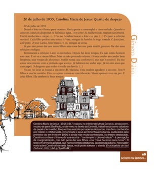 se bem me lembro...
60
Gênero
Diário
20 de julho de 1955, Carolina Maria de Jesus: Quarto de despejo
20 de julho de 1955
Deixei o leito as 4 horas para escrever. Abri a porta e contemplei o céu estrelado. Quando o
astro-rei começou despontar eu fui buscar água. Tive sorte! As mulheres não estavam na torneira.
Enchi minha lata e zarpei. (...) Fui no Arnaldo buscar o leite e o pão. (...) Preparei a refeição
matinal. Cada filho prefere uma coisa. A Vera, mingau de farinha de trigo torrada. O João José,
café puro. O José Carlos, leite branco. E eu, mingau de aveia.
Já que não posso dar aos meus filhos uma casa decente para residir, procuro lhe dar uma
refeição condigna.
Terminaram a refeição. Lavei os utensílios. Depois fui lavar roupas. Eu não tenho homem
em casa. É só eu e meus filhos. Mas eu não pretendo relaxar. O meu sonho era andar bem
limpinha, usar roupas de alto preço, residir numa casa confortável, mas não é possivel. Eu não
estou descontente com a profissão que exerço. Já habituei-me andar suja. Já faz oito anos que
cato papel. O desgosto que tenho é residir em favela. (...)
Fui no rio lavar as roupas e encontrei D. Mariana. Uma mulher agradavel e decente. Tem 9
filhos e um lar modelo. Ela e o espôso tratam-se com iducação. Visam apenas viver em paz. E
criar filhos. Ela tambem ia lavar roupas.
Carolina Maria de Jesus (1914-1917) nasceu no interior de Minas Gerais e, ainda jovem,
mudou-se para São Paulo, onde viveu na favela do Canindé, trabalhando como catadora
de papel e ferro velho. Frequentou a escola por apenas dois anos, mas ficou conhecida
por relatar o cotidiano da comunidade e seus sentimentos em diários, publicados pela
primeira vez em livro em 1960 e ainda hoje muito conhecidos. No trecho destacado,
Carolina combina o lirismo de sua escrita - “contemplei o céu estrelado” - à percepção
da marginalização, pois não pode dar aos filhos uma “casa decente para morar”. O
texto em primeira pessoa, que narra eventos cotidianos, caracteriza o diário. Para saber
mais sobre Carolina Maria de Jesus, você pode acessar o site da Enciclopédia do Itaú
Cultural (http://bit.ly/3paRH4X.)
se bem me lembro...
60
 