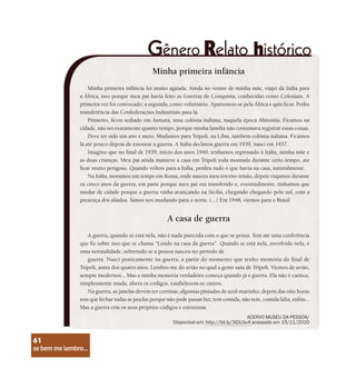 se bem me lembro...
61
Minha primeira infância
Minha primeira infância foi muito agitada. Ainda no ventre de minha mãe, viajei da Itália para
a África, isso porque meu pai havia feito as Guerras de Conquista, conhecidas como Coloniais. A
primeira vez foi convocado; a segunda, como voluntário. Apaixonou-se pela África e quis ficar. Pediu
transferência das Confederações Industriais para lá.
Primeiro, ficou sediado em Asmara, uma colônia italiana, naquela época Abissínia. Ficamos na
cidade, não sei exatamente quanto tempo, porque minha família não costumava registrar essas coisas.
Deve ter sido um ano e meio. Mudamos para Trípoli, na Líbia, também colônia italiana. Ficamos
lá até pouco depois de estourar a guerra. A Itália declarou guerra em 1939, nasci em 1937.
Imagino que no final de 1939, início dos anos 1940, tenhamos regressado à Itália, minha mãe e
as duas crianças. Meu pai ainda manteve a casa em Trípoli toda montada durante certo tempo, até
ficar muito perigoso. Quando voltou para a Itália, perdeu tudo o que havia na casa, naturalmente.
Na Itália, moramos um tempo em Roma, onde nasceu meu terceiro irmão, depois viajamos durante
os cinco anos da guerra, em parte porque meu pai era transferido e, eventualmente, tínhamos que
mudar de cidade porque a guerra vinha avançando na Sicília, chegando chegando pelo sul, com a
presença dos aliados. Íamos nos mudando para o norte. (...) Em 1948, viemos para o Brasil.
A casa de guerra
A guerra, quando se está nela, não é nada parecida com o que se pensa. Tem até uma conferência
que fiz sobre isso que se chama “Lendo na casa da guerra”. Quando se está nela, envolvido nela, é
uma normalidade, sobretudo se a pessoa nasceu no período de
guerra. Nasci praticamente na guerra, a partir do momento que tenho memória do final de
Trípoli, antes dos quatro anos. Lembro-me do avião no qual a gente saiu de Trípoli. Viemos de avião,
sempre modernos... Mas a minha memória verdadeira começa quando já é guerra. Ela não é caótica,
simplesmente muda, altera os códigos, estabelecem-se outros.
Na guerra, as janelas devem ter cortinas, algumas pintadas de azul-marinho; depois das oito horas
tem que fechar todas as janelas porque não pode passar luz; tem comida, não tem, comida falta, enfim...
Mas a guerra cria os seus próprios códigos e estruturas.
ACERVO MUSEU DA PESSOA/
Disponível em: http://bit.ly/3iDLGv4 acessado em 15/11/2020
se bem me lembro...
61
 