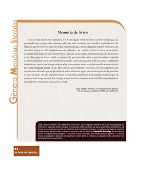 se bem me lembro...
63
Memória de livros
Não sei bem dizer como aprendi a ler. A circulação entre os livros era livre (tinha que ser,
pensando bem, porque eles estavam pela casa toda, inclusive na cozinha e no banheiro), de
maneira que eu convivia com eles todas as horas do dia, a ponto de passar tempos enormes com
um deles aberto no colo, fingindo que estava lendo e, na verdade, se não me trai a vã memória,
de certa forma lendo, porque quando havia figuras, eu inventava as histórias que elas ilustravam
e, ao olhar para as letras, tinha a sensação de que entendia nelas o que inventara. Segundo
a crônica familiar, meu pai interpretava aquilo como uma grande sede de saber cruelmente
insatisfeita e queria que eu aprendesse a ler já aos quatro anos, sendo demovido a muito custo,
por uma pedagoga amiga nossa. Mas, depois que completei seis anos, ele não aguentou, fez
um discurso dizendo que eu já conhecia todas as letras e agora era só uma questão de juntá-las
e, além de tudo, ele não suportava mais ter um filho analfabeto. Em seguida, mandou que eu
vestisse uma roupa de sair, foi comigo a uma livraria, comprou uma cartilha, uma tabuada e
um caderno e me levou à casa de D. Gilete.
João Ubaldo Ribeiro. Um brasileiro em Berlim.
Rio de Janeiro: Objetiva, 2011, pp. 106-107.
João Ubaldo Ribeiro, em “Memória de livros”, faz o registro literário de suas recordações de
menino: o casarão onde morava em Aracaju (SE), os avós, os pais, a primeira professora, os
livros e as revistas que lia, os cheiros dos impressos antigos, os gestos de leitura mesmo
antes de ser alfabetizado. Trata-se, portanto, de um texto de memórias literárias. Ao se colocar
como narrador-personagem – recurso muito utilizado em textos desse gênero – o autor
recria o passado e procura transportar o leitor para o tempo e o espaço onde ocorreram os
acontecimentos narrados.
se bem me lembro...
63
 