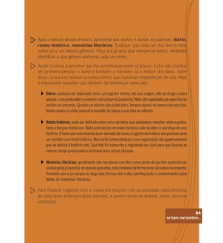 se bem me lembro...
64
Após a leitura desses trechos, apresente aos alunos e alunas as palavras: diário,
relato histórico, memórias literárias. Explique que cada um dos textos lidos
refere-se a um desses gêneros. Peça aos grupos que releiam os textos, tentando
identificar a que gênero pertence cada um deles.
Ajude a turma a perceber que há semelhanças entre os textos: todos são escritos
em primeira pessoa; o autor é também o narrador ou o relator dos fatos. Além
disso, os autores relatam acontecimentos que marcaram experiências de vida. Mas
é importante ressaltar que também há diferenças entre eles.
Para finalizar, organize com a classe um resumo com as principais características
de cada texto (intenção do(a) autor(a), a quem o texto se destina, tema, recursos
utilizados).
Diário: costuma ser elaborado como um registro íntimo; em sua origem, não se dirige a outra
pessoa,oseudestinatárioprimeiroéo(a)próprio(a)autor(a).Nele,sãoregistradasasexperiências
vividas no presente. Quando os diários são publicados, tempos depois de terem sido escritos,
temos acesso à visão pessoal a respeito da época a que eles se referem.
Relato histórico: pode ser definido como uma narrativa que estabelece relações entre sujeitos,
fatos e tempos históricos. O(A) autor(a) de um relato histórico não se atém à narrativa de uma
história. O texto que assinalamos é um exemplo de como o registro da história das pessoas pode
sertambémumafontehistórica.Marinafoientrevistadaporumaorganizaçãonão-governamental
que se dedica à história oral. Sua fala foi transcrita e registrada em livro para que ficasse ao
mesmo tempo preservada e acessível para outras pessoas.
Memórias literárias: geralmente são narrativas que têm como ponto de partida experiências
vividaspelo(a)autor(a)emépocaspassadas,mascontadasdaformacomosãovistasnopresente.
Comente com a turma que ao longo das oficinas eles e elas aperfeiçoarão o conhecimento sobre
textos de memórias literárias.
se bem me lembro...
64
 