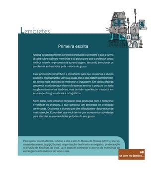 se bem me lembro...
68
Lembretes
Primeira escrita
Analise cuidadosamente a primeira produção: ela mostra o que a turma
já sabe sobre o gênero memórias e dá pistas para que o professor possa
melhor intervir no processo de aprendizagem, tentando solucionar os
problemas enfrentados pela maioria do grupo.
Esse primeiro texto também é importante para que os alunos e alunas
avaliemaprópriaescrita.Comsuaajuda,eleseelaspodemcomprometer-
se, tendo mais chances de melhorar a linguagem. Em várias oficinas
propomos atividades que visam não apenas ensinar a produzir um texto
no gênero memórias literárias, mas também aperfeiçoar a escrita em
seus aspectos gramaticais e ortográficos.
Além disso, será possível comparar essa produção com o texto final
e verificar os avanços, o que constitui um processo de avaliação
continuada. Os alunos e alunas que têm dificuldades vão precisar de
mais atenção. É provável que você tenha que acrescentar atividades
para atender as necessidades próprias do seu grupo.
Para ajudar os estudantes, indique a eles o site do Museu da Pessoa (https://acervo.
museudapessoa.org/pt/home), organização destinada ao registro, preservação
e difusão de histórias de vida. Lá é possível conhecer o acervo de memórias de
estrangeiros e brasileiros de todo o país.
se bem me lembro...
68
 