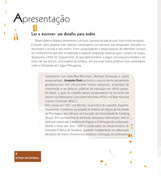 se bem me lembro...
7
Ler e escrever: um desafio para todos
Neste Caderno falamos diretamente com você, que está na sala de aula “com a mão na massa”.
Contudo, para preparar este material conversamos com pessoas que pesquisam, discutem ou
discutiram a escrita e seu ensino. Entre pesquisadores e pesquisadoras de diferentes campos
do conhecimento que têm se dedicado a elaborar propostas didáticas para o ensino de língua,
destacamos o Prof. Dr. Joaquim Dolz, do qual apresentamos, a seguir, uma pequena biodata e um
texto, de sua autoria, uma espécie de prefácio, em que esse ilustre professor tece comentários
sobre a Olimpíada de Língua Portuguesa.
Juntamente com Jean-Paul Bronckart, Bernard Schneuwly e outros
pesquisadores, Joaquim Dolz pertence a uma escola de pensamento
genebrina que tem influenciado muitas pesquisas, propostas de
intervenção e de políticas públicas de educação em vários países.
No Brasil, a ação do trabalho desses pesquisadores se faz sentir até
mesmo nos Parâmetros Curriculares Nacionais (PCN) e na Base Nacional
Comum Curricular (BNCC).
Dolz nasceu em 1957, em Morella, na província de Castellón, Espanha.
Atualmente, é professor da unidade de didática de línguas da Faculdade
de Psicologia e das Ciências da Educação da Universidade de Genebra
(Suíça). Em sua trajetória de docência, pesquisa e intervenção, tem se
dedicado sobretudo à didática de línguas e à formação de professores.
Desde o início dos anos 1990 é colaborador do Departamento de
Instrução Pública de Genebra, atuando notadamente na elaboração
de planos de ensino, ferramentas didáticas e formação de professores.
Apresentação
se bem me lembro...
7
 