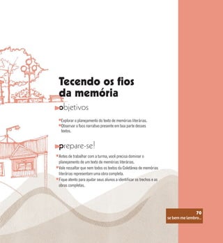 se bem me lembro...
70
Tecendo os fios
da memória
objetivos
prepare-se!
Explorar o planejamento do texto de memórias literárias.
Observar o foco narrativo presente em boa parte desses
textos.
Antes de trabalhar com a turma, você precisa dominar o
planejamento de um texto de memórias literárias.
Vale ressaltar que nem todos os textos da Coletânea de memórias
literárias representam uma obra completa.
Fique atento para ajudar seus alunos a identificar os trechos e as
obras completas.
se bem me lembro...
70
 