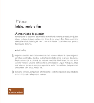 se bem me lembro...
71
1 etapa
ª
Início, meio e fim
Para explorar o “desenho” de um texto de memórias literárias é necessário que os
alunos e alunas tenham contato com livros desse gênero. Este Caderno contém
trechos de livros; as exceções são: Como num filme e Doces memórias, que não
fazem parte de livros.
atividades
Imprima cópias do texto Doces memórias para a turma. Recorte as cópias seguindo
as linhas pontilhadas, distribua os trechos recortados entre os grupos de alunos.
Explique-lhes que se trata de um texto de memórias literárias escrito pela aluna
Adrielle Vieira de Oliveira, participante da Olimpíada de Língua Portuguesa. Peça
que leiam os trechos e procurem organizar o texto, colocando os parágrafos em
uma ordem com início, meio e fim.
Converse com eles, comparando a forma como o texto foi organizado pela estudante
com o modo que cada grupo o ordenou.
A importância de planejar
se bem me lembro...
71
 