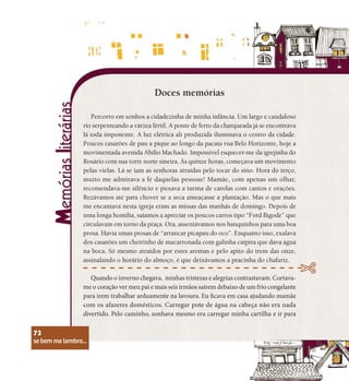 se bem me lembro...
73
Percorro em sonhos a cidadezinha de minha infância. Um largo e caudaloso
rio serpenteando a várzea fértil. A ponte de ferro da charqueada já se encontrava
lá toda imponente. A luz elétrica ali produzida iluminava o centro da cidade.
Poucos casarões de pau a pique ao longo da pacata rua Belo Horizonte, hoje a
movimentada avenida Abílio Machado. Impossível esquecer-me da igrejinha do
Rosário com sua torre norte sineira. Às quinze horas, começava um movimento
pelas vielas. Lá se iam as senhoras atraídas pelo tocar do sino. Hora do terço,
muito me admirava a fé daquelas pessoas! Mamãe, com apenas um olhar,
recomendava-me silêncio e puxava a turma de carolas com cantos e orações.
Rezávamos até para chover se a seca ameaçasse a plantação. Mas o que mais
me encantava nesta igreja eram as missas das manhãs de domingo. Depois de
uma longa homilia, saíamos a apreciar os poucos carros tipo “Ford Bigode” que
circulavam em torno da praça. Ora, assentávamos nos banquinhos para uma boa
prosa. Havia umas prosas de “arrancar picapau do oco”. Enquanto isso, exalava
dos casarões um cheirinho de macarronada com galinha caipira que dava água
na boca. Só mesmo atraídos por estes aromas e pelo apito do trem das onze,
assinalando o horário do almoço, é que deixávamos a pracinha do chafariz.
Quando o inverno chegava, minhas tristezas e alegrias contrastavam. Cortava-
me o coração ver meu pai e mais seis irmãos saírem debaixo de um frio congelante
para irem trabalhar arduamente na lavoura. Eu ficava em casa ajudando mamãe
com os afazeres domésticos. Carregar pote de água na cabeça não era nada
divertido. Pelo caminho, sonhava mesmo era carregar minha cartilha e ir para
Doces memórias
se bem me lembro...
73
 