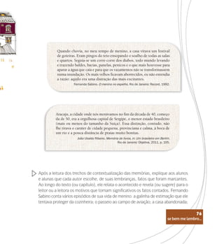 se bem me lembro...
76
Quando chovia, no meu tempo de menino, a casa virava um festival
de goteiras. Eram pingos do teto ensopando o soalho de todas as salas
e quartos. Seguia-se um corre-corre dos diabos, todo mundo levando
e trazendo baldes, bacias, panelas, penicos e o que mais houvesse para
aparar a água que caía e para que os vazamentos não se transformassem
numa inundação. Os mais velhos ficavam aborrecidos, eu não entendia
a razão: aquilo era uma distração das mais excitantes.
Aracaju, a cidade onde nós morávamos no fim da década de 40, começo
da de 50, era a orgulhosa capital de Sergipe, o menor estado brasileiro
(mais ou menos do tamanho da Suíça). Essa distinção, contudo, não
lhe tirava o caráter de cidade pequena, provinciana e calma, à boca de
um rio e a pouca distância de praias muito bonitas.
Fernando Sabino. O menino no espelho, Rio de Janeiro: Record, 1992.
João Ubaldo Ribeiro. Memória de livros, in: Um brasileiro em Berlim.
Rio de Janeiro: Objetiva, 2011, p. 105.
Após a leitura dos trechos de contextualização das memórias, explique aos alunos
e alunas que cada autor escolhe, de suas lembranças, fatos que foram marcantes.
Ao longo do texto (ou capítulo), ele relata o acontecido e revela (ou sugere) para o
leitor ou a leitora os motivos que tornam significativos os fatos contados. Fernando
Sabino conta vários episódios de sua vida de menino: a galinha de estimação que ele
tentava proteger da cozinheira; o passeio ao campo de aviação; a casa abandonada;
se bem me lembro...
76
 