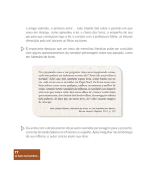 se bem me lembro...
77
o amigo valentão; o primeiro amor… João Ubaldo fala sobre o período em que
viveu em Aracaju: como aprendeu a ler, o cheiro dos livros, o empenho de seu
pai para que começasse logo a ler, o contato com a professora Gilete, as leituras
oferecidas pela avó durante as férias escolares.
Fico pensando nisso e me pergunto: não estou imaginando coisas,
tudo isso poderia ter realmente acontecido? Terei tido uma infância
normal? Acho que sim, também joguei bola, tomei banho nu no
rio, subi em árvores e acreditei em Papai Noel. Os livros eram uma
brincadeira como outra qualquer, embora certamente a melhor de
todas. Quando tenho saudades da infância, as saudades são daquele
universo que nunca volta, dos meus olhos de criança vendo tanto
que entonteciam, dos cheiros dos livros velhos, da navegação infinita
pela palavra, de meu pai, de meus avós, do velho casarão mágico
de Aracaju.
João Ubaldo Ribeiro. Memória de livros, in: Um brasileiro em Berlim.
Rio de Janeiro: Objetiva, 2011, p. 112
É importante destacar que um texto de memórias literárias pode ser concluído
com alguns questionamentos do narrador-personagem sobre seu passado, como
em Memória de livros:
Ou ainda com o deslocamento desse autor-narrador-personagem para o presente,
como faz Fernando Sabino em O menino no espelho. Após mergulhar nas lembranças
de sua infância, o autor conclui assim sua obra:
se bem me lembro...
77
 