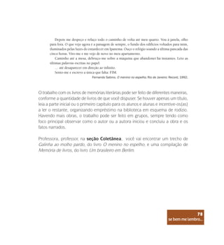 se bem me lembro...
78
O trabalho com os livros de memórias literárias pode ser feito de diferentes maneiras,
conforme a quantidade de livros de que você dispuser. Se houver apenas um título,
leia a parte inicial ou o primeiro capítulo para os alunos e alunas e incentive-os(as)
a ler o restante, organizando empréstimo na biblioteca em esquema de rodízio.
Havendo mais obras, o trabalho pode ser feito em grupos, sempre tendo como
foco principal observar como o autor ou a autora iniciou e concluiu a obra e os
fatos narrados.
Professora, professor, na seção Coletânea, você vai encontrar um trecho de
Galinha ao molho pardo, do livro O menino no espelho; e uma compilação de
Memória de livros, do livro Um brasileiro em Berlim.
Depois me despeço e refaço todo o caminho de volta até meu quarto. Vou à janela, olho
para fora. O que vejo agora é a paisagem de sempre, o fundo dos edifícios voltados para mim,
iluminados pelas luzes do entardecer em Ipanema. Ouço o relógio soando a última pancada das
cinco horas. Viro-me e me vejo de novo no meu apartamento.
Caminho até a mesa, debruço-me sobre a máquina que abandonei há instantes. Leio as
últimas palavras escritas no papel:
… até desaparecer em direção ao infinito.
Sento-me e escrevo a única que falta: FIM.
Fernando Sabino. O menino no espelho, Rio de Janeiro: Record, 1992.
se bem me lembro...
78
 