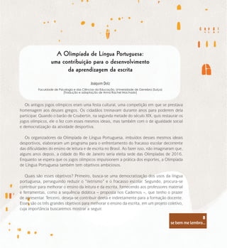 se bem me lembro...
8
A Olimpíada de Língua Portuguesa:
uma contribuição para o desenvolvimento
da aprendizagem da escrita
Joaquim Dolz
Faculdade de Psicologia e das Ciências da Educação, Universidade de Genebra (Suíça)
[Tradução e adaptação de Anna Rachel Machado]
Os antigos jogos olímpicos eram uma festa cultural, uma competição em que se prestava
homenagem aos deuses gregos. Os cidadãos treinavam durante anos para poderem dela
participar. Quando o barão de Coubertin, na segunda metade do século XIX, quis restaurar os
jogos olímpicos, ele o fez com esses mesmos ideais, mas também com o de igualdade social
e democratização da atividade desportiva.
Os organizadores da Olimpíada de Língua Portuguesa, imbuídos desses mesmos ideais
desportivos, elaboraram um programa para o enfrentamento do fracasso escolar decorrente
das dificuldades do ensino de leitura e de escrita no Brasil. Ao fazer isso, não imaginaram que,
alguns anos depois, a cidade do Rio de Janeiro seria eleita sede das Olimpíadas de 2016.
Enquanto se espera que os jogos olímpicos impulsionem a prática dos esportes, a Olimpíada
de Língua Portuguesa também tem objetivos ambiciosos.
Quais são esses objetivos? Primeiro, busca-se uma democratização dos usos da língua
portuguesa, perseguindo reduzir o “iletrismo” e o fracasso escolar. Segundo, procura-se
contribuir para melhorar o ensino da leitura e da escrita, fornecendo aos professores material
e ferramentas, como a sequência didática – proposta nos Cadernos –, que tenho o prazer
de apresentar. Terceiro, deseja-se contribuir direta e indiretamente para a formação docente.
Esses são os três grandes objetivos para melhorar o ensino da escrita, em um projeto coletivo,
cuja importância buscaremos mostrar a seguir.
se bem me lembro...
8
 