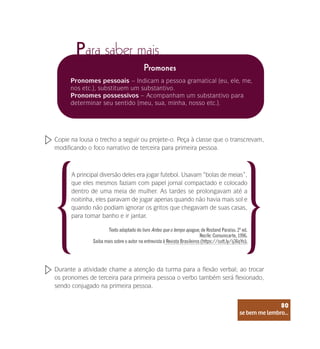 se bem me lembro...
80
Para saber mais
Promones
Pronomes pessoais – Indicam a pessoa gramatical (eu, ele, me,
nos etc.), substituem um substantivo.
Pronomes possessivos – Acompanham um substantivo para
determinar seu sentido (meu, sua, minha, nosso etc.).
Copie na lousa o trecho a seguir ou projete-o. Peça à classe que o transcrevam,
modificando o foco narrativo de terceira para primeira pessoa.
Durante a atividade chame a atenção da turma para a flexão verbal; ao trocar
os pronomes de terceira para primeira pessoa o verbo também será flexionado,
sendo conjugado na primeira pessoa.
A principal diversão deles era jogar futebol. Usavam “bolas de meias”,
que eles mesmos faziam com papel jornal compactado e colocado
dentro de uma meia de mulher. As tardes se prolongavam até a
noitinha, eles paravam de jogar apenas quando não havia mais sol e
quando não podiam ignorar os gritos que chegavam de suas casas,
para tomar banho e ir jantar.
Texto adaptado do livro Antes que o tempo apague, de Rostand Paraíso. 2ª ed.
Recife: Comunicarte, 1996.
Saiba mais sobre o autor na entrevista à Revista Brasileiros (https://cutt.ly/ij36qYo).
se bem me lembro...
80
 