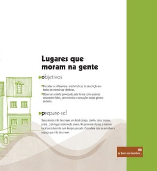 se bem me lembro...
82
Lugares que
moram na gente
objetivos
prepare-se!
Perceber as diferentes características da descrição em
textos de memórias literárias.
Observar o efeito provocado pela forma como autores
descrevem fatos, sentimentos e sensações nesse gênero
de texto.
Seus alunos irão descrever um local (praça, coreto, casa, museu,
praia…) do lugar onde vocês vivem. Na próxima oficina, o mesmo
local será descrito num tempo passado. Considere isso ao escolher o
espaço que irão descrever.
se bem me lembro...
82
 