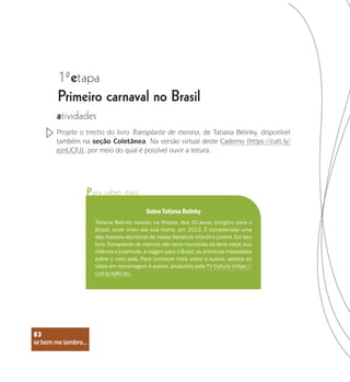 se bem me lembro...
83
1 etapa
ª
Primeiro carnaval no Brasil
atividades
Projete o trecho do livro Transplante de menina, de Tatiana Belinky, disponível
também na seção Coletânea. Na versão virtual deste Caderno (https://cutt.ly/
eznUCFJ), por meio do qual é possível ouvir a leitura.
Para saber mais
Sobre Tatiana Belinky
Tatiana Belinky nasceu na Rússia. Aos 10 anos, emigrou para o
Brasil, onde viveu até sua morte, em 2013. É considerada uma
das maiores escritoras de nossa literatura infantil e juvenil. Em seu
livro Transplante de menina, ela narra memórias da terra natal, sua
infância e juventude, a viagem para o Brasil, as primeiras impressões
sobre o novo país. Para conhecer mais sobre a autora, assista ao
vídeo em homenagem à autora, produzido pela TV Cultura (https://
cutt.ly/kj8rcJe).
se bem me lembro...
83
 
