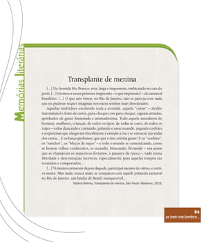 se bem me lembro...
84
Transplante de menina
[...] Na Avenida Rio Branco, reta, larga e imponente, embicando no cais do
porto [...] tivemos a nossa primeira impressão – e que impressão! – do carnaval
brasileiro. [...] O que nós vimos, no Rio de Janeiro, não se parecia com nada
que eu pudesse sequer imaginar nos meus sonhos mais desvairados.
Aquelas multidões enchendo toda a avenida, aquele “corso” – desfile
interminável e lento de carros, para-choque com para-choque, capotas arriadas,
apinhados de gente fantasiada e animadíssima. Todo aquele mundaréu de
homens, mulheres, crianças, de todos os tipos, de todas as cores, de todos os
trajes – todos dançando e cantando, pulando e saracoteando, jogando confetes
e serpentinas que chegavam literalmente a entupir a rua e se enroscar nas rodas
dos carros... E os lança-perfumes, que que é isso, minha gente! E os “cordões”,
os “ranchos”, os “blocos de sujos” – e todo o mundo se comunicando, como
se fossem velhos conhecidos, se tocando, brincando, flertando – era assim
que se chamavam os namoricos fortuitos, a paquera da época –, tudo numa
liberdade e descontração incríveis, especialmente para aqueles tempos tão
recatados e comportados...
[...] Vi muitos carnavais depois daquele, participei mesmo de vários, e curti-
os muito. Mas nada, nunca mais, se comparou com aquele primeiro carnaval
no Rio de Janeiro, um banho de Brasil, inesquecível...
Tatiana Belinky. Transplante de menina. São Paulo: Moderna, 2003.
se bem me lembro...
84
 
