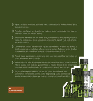 se bem me lembro...
85
Após a audição ou leitura, converse com a turma sobre o acontecimento que a
autora rememora.
Peça-lhes que façam um desenho, no caderno ou no computador, com base no
momento vivido por Tatiana Belinky.
Exponha os desenhos em um mural e faça um exercício de comparação com a
classe. Se os desenhos forem produzidos em ambiente digital, você pode projetá-
los ou imprimi-los.
Comente que Tatiana descreve com riqueza de detalhes a Avenida Rio Branco, o
desfile dos carros, as multidões, a forma como se vestiam. Tudo com tantos detalhes
que podemos até desenhar e imaginar o carnaval daquela época.
Peça à classe que releiam o texto junto com você para identificar os trechos em
que a autora descreve o que viu.
Mostre-lhes que, além de descrever, ela também conta o que sentiu, já que o carnaval
não se parecia com nada do que conhecia e, mesmo depois de ter presenciado
outros carnavais, nenhum deles se comparou com aquele, inesquecível.
Peça que destaquem/apontem trechos em que a autora fala de seus
sentimentos e impressões (com o auxílio do projetor). Outra alternativa é
solicitar aos alunos e às alunas que copiem esses trechos no caderno deles.
se bem me lembro...
85
 