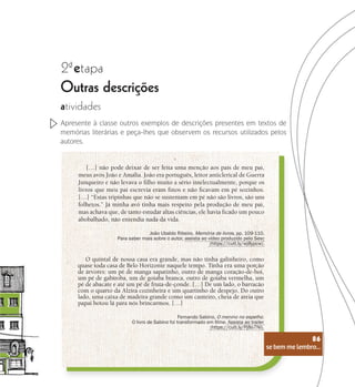se bem me lembro...
86
2 etapa
ª
Outras descrições
atividades
Apresente à classe outros exemplos de descrições presentes em textos de
memórias literárias e peça-lhes que observem os recursos utilizados pelos
autores.
[…] não pode deixar de ser feita uma menção aos pais de meu pai,
meus avós João e Amália. João era português, leitor anticlerical de Guerra
Junqueiro e não levava o filho muito a sério intelectualmente, porque os
livros que meu pai escrevia eram finos e não ficavam em pé sozinhos.
[…] “Estas tripinhas que não se sustentam em pé não são livros, são uns
folhetos.” Já minha avó tinha mais respeito pela produção de meu pai,
mas achava que, de tanto estudar altas ciências, ele havia ficado um pouco
abobalhado, não entendia nada da vida.
João Ubaldo Ribeiro. Memória de livros, pp. 109-110.
Para saber mais sobre o autor, assista ao vídeo produzido pelo Sesc
(https://cutt.ly/wj8ypcw).
O quintal de nossa casa era grande, mas não tinha galinheiro, como
quase toda casa de Belo Horizonte naquele tempo. Tinha era uma porção
de árvores: um pé de manga sapatinho, outro de manga coração-de-boi,
um pé de gabiroba, um de goiaba branca, outro de goiaba vermelha, um
pé de abacate e até um pé de fruta-de-conde. […] De um lado, o barracão
com o quarto da Alzira cozinheira e um quartinho de despejo. Do outro
lado, uma caixa de madeira grande como um canteiro, cheia de areia que
papai botou lá para nós brincarmos. […]
Fernando Sabino, O menino no espelho.
O livro de Sabino foi transformado em filme. Assista ao trailer
(https://cutt.ly/Pj8o7Nl).
se bem me lembro...
86
 