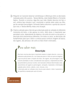 se bem me lembro...
87
Pergunte se é possível observar semelhanças e diferenças entre as descrições
realizadas pelos três autores - Tatiana Belinky, João Ubaldo Ribeiro e Fernando
Sabino. Durante a conversa, diga-lhes que João Ubaldo descreve de fato o
avô, embora faça menção à avó, mostrando a opinião deles sobre seu filho,
pai do narrador-personagem; Fernando Sabino descreve o quintal da casa em
que vivia; e Tatiana Belinky relata uma situação.
Chame a atenção para o fato de que a descrição pode ser utilizada em diferentes
momentos do texto, e não apenas no início. Além disso, é importante que
percebam como, dependendo do objetivo e do estilo do autor ou da autora, a
descrição terá características diferentes. Em todos os casos, as descrições são
fundamentais para que o leitor e a leitora possa construir imagens da época,
dos lugares, das pessoas e de como os fatos foram vivenciados.
Para saber mais
Descrição
Para fazer uma boa descrição é importante reparar no objeto descrito, como se o
olhássemos pela primeira vez, e ter clareza de quem é o leitor ao qual nos dirigimos,
o que ele precisa saber a respeito dos fatos, dos lugares, das personagens e dos
costumes abordados no texto. Considerando esses aspectos, e dependendo do efeito
que pretendemos provocar no leitor, será necessário enfatizar determinadas cenas,
características de lugares ou personagens, sensações, impressões e informações
captadas pelos cheiros, sabores, cores, texturas, sons.
A descrição pode ser utilizada como recurso para seduzir o leitor e aproximá-lo
da experiência relatada pelo autor do texto.
se bem me lembro...
87
 