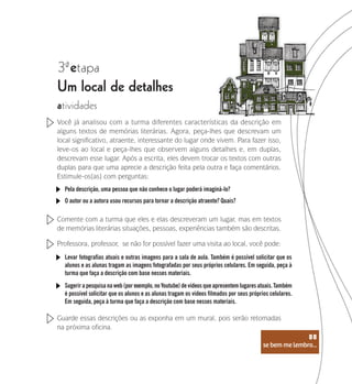 se bem me lembro...
88
3 etapa
ª
Um local de detalhes
atividades
Você já analisou com a turma diferentes características da descrição em
alguns textos de memórias literárias. Agora, peça-lhes que descrevam um
local significativo, atraente, interessante do lugar onde vivem. Para fazer isso,
leve-os ao local e peça-lhes que observem alguns detalhes e, em duplas,
descrevam esse lugar. Após a escrita, eles devem trocar os textos com outras
duplas para que uma aprecie a descrição feita pela outra e faça comentários.
Estimule-os(as) com perguntas:
Pela descrição, uma pessoa que não conhece o lugar poderá imaginá-lo?
O autor ou a autora usou recursos para tornar a descrição atraente? Quais?
Levar fotografias atuais e outras imagens para a sala de aula. Também é possível solicitar que os
alunos e as alunas tragam as imagens fotografadas por seus próprios celulares. Em seguida, peça à
turma que faça a descrição com base nesses materiais.
Sugerir a pesquisa na web (por exemplo, no Youtube) de vídeos que apresentem lugares atuais. Também
é possível solicitar que os alunos e as alunas tragam os vídeos filmados por seus próprios celulares.
Em seguida, peça à turma que faça a descrição com base nesses materiais.
Comente com a turma que eles e elas descreveram um lugar, mas em textos
de memórias literárias situações, pessoas, experiências também são descritas.
Professora, professor, se não for possível fazer uma visita ao local, você pode:
Guarde essas descrições ou as exponha em um mural, pois serão retomadas
na próxima oficina.
se bem me lembro...
88
 