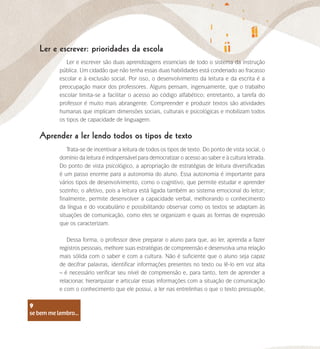 se bem me lembro...
9
Ler e escrever: prioridades da escola
Aprender a ler lendo todos os tipos de texto
Ler e escrever são duas aprendizagens essenciais de todo o sistema da instrução
pública. Um cidadão que não tenha essas duas habilidades está condenado ao fracasso
escolar e à exclusão social. Por isso, o desenvolvimento da leitura e da escrita é a
preocupação maior dos professores. Alguns pensam, ingenuamente, que o trabalho
escolar limita-se a facilitar o acesso ao código alfabético; entretanto, a tarefa do
professor é muito mais abrangente. Compreender e produzir textos são atividades
humanas que implicam dimensões sociais, culturais e psicológicas e mobilizam todos
os tipos de capacidade de linguagem.
Trata-se de incentivar a leitura de todos os tipos de texto. Do ponto de vista social, o
domínio da leitura é indispensável para democratizar o acesso ao saber e à cultura letrada.
Do ponto de vista psicológico, a apropriação de estratégias de leitura diversificadas
é um passo enorme para a autonomia do aluno. Essa autonomia é importante para
vários tipos de desenvolvimento, como o cognitivo, que permite estudar e aprender
sozinho; o afetivo, pois a leitura está ligada também ao sistema emocional do leitor;
finalmente, permite desenvolver a capacidade verbal, melhorando o conhecimento
da língua e do vocabulário e possibilitando observar como os textos se adaptam às
situações de comunicação, como eles se organizam e quais as formas de expressão
que os caracterizam.
Dessa forma, o professor deve preparar o aluno para que, ao ler, aprenda a fazer
registros pessoais, melhore suas estratégias de compreensão e desenvolva uma relação
mais sólida com o saber e com a cultura. Não é suficiente que o aluno seja capaz
de decifrar palavras, identificar informações presentes no texto ou lê-lo em voz alta
– é necessário verificar seu nível de compreensão e, para tanto, tem de aprender a
relacionar, hierarquizar e articular essas informações com a situação de comunicação
e com o conhecimento que ele possui, a ler nas entrelinhas o que o texto pressupõe,
se bem me lembro...
9
 
