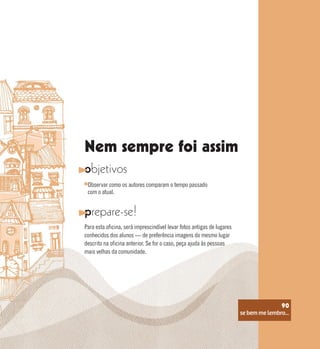 se bem me lembro...
90
Nem sempre foi assim
objetivos
prepare-se!
Observar como os autores comparam o tempo passado
com o atual.
Para esta oficina, será imprescindível levar fotos antigas de lugares
conhecidos dos alunos — de preferência imagens do mesmo lugar
descrito na oficina anterior. Se for o caso, peça ajuda às pessoas
mais velhas da comunidade.
se bem me lembro...
90
 