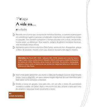 se bem me lembro...
91
1 etapa
ª
A vida era...
atividades
Recorde com a turma que, na escrita de memórias literárias, os autores se preocupam
em caracterizar lugares e pessoas considerados importantes nas experiências vividas
no passado. Eles também comparam o tempo passado com o atual, destacando,
muitas vezes, as diferenças. Esse aspecto, próprio do gênero memórias literárias,
será ressaltado nesta oficina.
Apresente para a turma a escritora Zélia Gattai, autora do livro Anarquistas, graças
a Deus. Se possível, mostre o livro aos alunos e leia para eles alguns trechos.
Você ainda pode apresentar aos alunos o vídeo da Fundação Casa de Jorge Amado
(https://cutt.ly/Ij8g34E) em que a autora resgata algumas de suas memórias para
falar sobre como começou a escrever.
Divida a classe em grupos. Leia para eles, em voz alta, o texto Os automóveis
invadem a cidade, de Gattai. Após a leitura em voz alta, projete o texto por meio
do projetor e peça que leiam novamente o texto.
ZéliaGattai,São Paulo (SP), 1916 – Salvador (BA), 2008. Casada com o escritor baiano
Jorge Amado, morou muitos anos em Salvador. Zélia foi eleita para a Academia Brasileira
de Letras em 2001. Escreveu vários livros de memórias. No primeiro, Anarquistas,
graças a Deus, conta a história de sua família de imigrantes italianos e relembra a
infância em São Paulo.
se bem me lembro...
91
 