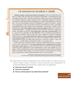 se bem me lembro...
92
Os automóveis invadem a cidade
Naqueles tempos, a vida em São Paulo era tranquila. Poderia ser ainda mais, não
fosse a invasão cada vez maior dos automóveis importados, circulando pelas ruas
da cidade; grossos tubos, situados nas laterais externas dos carros, desprendiam,
em violentas explosões, gases e fumaça escura. Estridentes fonfons de buzinas,
assustando os distraídos, abriam passagem para alguns deslumbrados motoristas
que, em suas desabaladas carreiras, infringiam as regras de trânsito, muitas
vezes chegando ao abuso de alcançar mais de 20 quilômetros à hora, velocidade
permitida somente nas estradas. Fora esse detalhe, o do trânsito, a cidade crescia
mansamente. Não havia surgido ainda a febre dos edifícios altos; nem mesmo o
“Prédio Martinelli” – arranha-céu pioneiro em São Paulo, se não me engano do
Brasil – fora ainda construído. Não existia rádio, e televisão, nem em sonhos. Não
se curtia som em aparelhos de alta-fidelidade. Ouvia-se música em gramofones
de tromba e manivela. Havia tempo para tudo, ninguém se afobava, ninguém
andava depressa. Não se abreviavam com siglas os nomes completos das pessoas
e das coisas em geral. Para que isso? Por que o uso de siglas? Podia-se dizer e ler
tranquilamente tudo, por mais longo que fosse o nome por extenso – sem criar
equívocos – e ainda sobrava tempo para ênfase, se necessário fosse.
Os divertimentos, existentes então, acessíveis a uma família de poucos recursos
como a nossa, eram poucos. Os valores daqueles idos, comparados aos de hoje,
no entanto, eram outros; as mais mínimas coisas, os menores acontecimentos,
tomavam corpo, adquiriam enorme importância. Nossa vida simples era rica,
alegre e sadia. A imaginação voando solta, transformando tudo em festa, nenhuma
barreira a impedir meus sonhos, o riso aberto e franco. Os divertimentos, como já
disse, eram poucos, porém suficientes para encher o nosso mundo.
Zélia Gattai. Anarquistas, graças a Deus. 11ª ed. Rio de Janeiro: Record, 1986.
Você pode assistir um vídeo com a turma para saber mais sobre o livro (https://cutt.ly/4j8hseh).
Zélia Gattai faz muitas comparações entre os dias de hoje e o tempo em que era
menina. Projete o texto e incentive a turma a procurar essas comparações. Se
tiverem dificuldade para encontrá-las, ajude-os(as) com perguntas:
Como eram os carros? E o trânsito?
Como eram as construções?
Como era a vida das pessoas? E seus valores? Como se divertiam?
se bem me lembro...
92
 