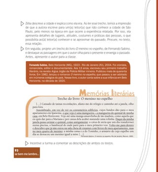 se bem me lembro...
93
Zélia descreve a cidade e explica como ela era. Ao ler esse trecho, temos a impressão
de que a autora escreve para um(a) leitor(a) que não conhece a cidade de São
Paulo, pelo menos na época em que ocorre a experiência relatada. Por isso, ela
apresenta detalhes de lugares, atitudes, costumes e práticas das pessoas, o que
possibilita ao(à) leitor(a) conhecer e se aproximar do passado. Procure, no texto,
essa relação.
Em seguida, projete um trecho do livro O menino no espelho, de Fernando Sabino,
e destaque as passagens em que o autor olha para o presente e enxerga o passado.
Antes, apresente o autor para a classe.
Fernando Sabino, Belo Horizonte (MG), 1923 - Rio de Janeiro (RJ), 2004. Foi cronista,
romancista, editor e documentarista. Aos 13 anos, escreveu seu primeiro trabalho
literário, na revista Argus, órgão da Polícia Militar mineira. Publicou mais de quarenta
livros. Em 1982, lançou o romance O menino no espelho, que passou a ser adotado
em inúmeros colégios do país. Nesse livro, o autor conta sobre a sua infância em Belo
Horizonte, na década de 1920.
Trecho do livro: O menino no espelho
[…] Cansado de tantas recordações, afasto-me do relógio e caminho até a janela, olho
para fora.
Assombrado, em vez de ver os costumeiros edifícios, cujos fundos dão para o meu
apartamento em Ipanema, o que vejo é uma mangueira – a mangueira do quintal de minha
casa, em Belo Horizonte. Vejo até uma manga amarelinha de tão madura, como aquela que
eu quis dar para a Mariana e por causa dela acabei matando uma rolinha. Daqui da minha
janela posso avistar o quintal, como antigamente: a caixa de areia que um dia transformei
numa piscina, o bambuzal de onde parti para o meu primeiro voo. Volto-me para dentro
e descubro que já não estou na sala cheia de estantes com livros do meu apartamento, mas
no meu quarto de menino: a minha cama e a do Toninho, o armário de cujo espelho um
dia se destacou um menino igual a mim […].
Fernando Sabino. O menino no espelho, Rio de Janeiro: Record, 1992.
Incentive a turma a comentar as descrições de ambos os textos.
se bem me lembro...
93
 