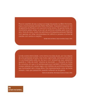 se bem me lembro...
95
Poucos casarões de pau a pique ao longo da pacata rua Belo Horizonte,
hoje a movimentada avenida Abílio Machado. Impossível esquecer-me
da igrejinha do Rosário com sua torre norte sineira. Às quinze horas, um
movimento pelas vielas. Lá se iam as senhoras atraídas pelo tocar do
sino. Hora do terço, muito me admirava a fé daquelas pessoas! Mamãe
com apenas um olhar recomendava-me silêncio e puxava a turma de
carolas com cantos e orações.
Lá não existia eletricidade, como temos nos dias atuais, por isso depois
de uma jantarada simples, mas muito caprichada, íamos para beira do
rio acompanhados pela luz da lua e com lamparinas que usávamos
quando a “mãe da noite” resolvia se esconder. (...) Durante as horas
de conversa, em que o rio sentava para ouvir também, tínhamos sobre
nossas cabeças um campo negro com milhões de pontinhos brilhantes
que iluminavam até a nossa alma. Era impressionante como as horas
voavam, mais que passarinho quando soltavam-se da gaiola.
Adrielle Vieira de Oliveira. Doces memórias. Cenpec, 2019.
David Lima dos Santos. Nos braços do Ipixuna. Cenpec, 2019.
se bem me lembro...
95
 