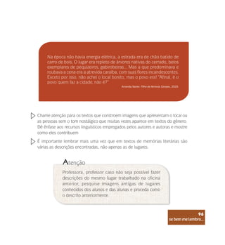 se bem me lembro...
96
Na época não havia energia elétrica, a estrada era de chão batido de
carro de bois. O lugar era repleto de árvores nativas do cerrado, belos
exemplares de pequizeiros, gabirobeiras... Mas a que predominava e
roubava a cena era a atrevida caraíba, com suas flores incandescentes.
Exceto por isso, não achei o local bonito, mas o povo era! “Afinal, é o
povo quem faz a cidade, não é?”
Amanda Xavier. Filho da ferrovia. Cenpec, 2019.
Chame atenção para os textos que constroem imagens que apresentam o local ou
as pessoas sem o tom nostálgico que muitas vezes aparece em textos do gênero.
Dê ênfase aos recursos linguísticos empregados pelos autores e autoras e mostre
como eles contribuem
É importante lembrar mais uma vez que em textos de memórias literárias são
várias as descrições encontradas, não apenas as de lugares.
Professora, professor caso não seja possível fazer
descrições do mesmo lugar trabalhado na oficina
anterior, pesquise imagens antigas de lugares
conhecidos dos alunos e das alunas e proceda como
o descrito anteriormente.
Atenção
se bem me lembro...
96
 