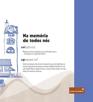 se bem me lembro...
98
Na memória
de todos nós
objetivos
prepare-se!
Analisar marcas linguísticas que contribuem para a
articulação e a progressão textual.
Antes de começar esta oficina é necessário que você identifique as
marcas linguísticas presentes nos textos de Manoel de Barros e de
João Ubaldo Ribeiro. Nesta oficina, os alunos terão contato com dois
textos de memórias literárias.
se bem me lembro...
98
 